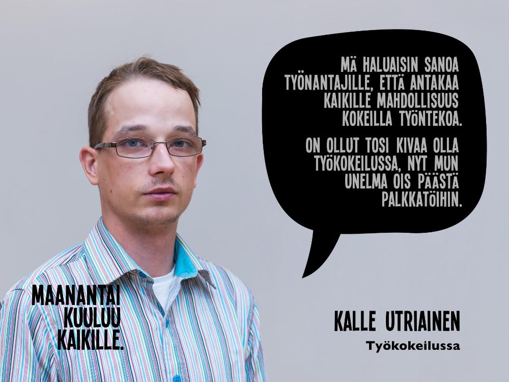 Kuvassa Kalle Utriainen. Kuvassa teksti: "Mä haluaisin sanoa työnantajille, että antakaa kaikille mahdollisuus kokeilla työntekoa. On ollut tosi kivaa olla työkokeilussa, nyt mun unelma ois päästä palkkatöihin." - Kalle Utriainen, työkokeilussa